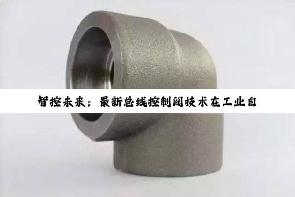 智控未来:最新总线控制阀技术在工业自动化领域的革新与应用热点